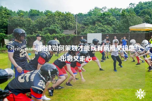 河北团建如何策划才能既有高度又接地气出彩又走心